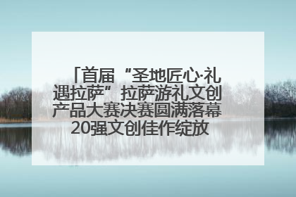 首届“圣地匠心·礼遇拉萨”拉萨游礼文创产品大赛决赛圆满落幕 20强文创佳作绽放雪域文化魅力