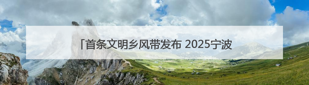 首条文明乡风带发布 2025宁波“文明乡风润四明”系列活动启动