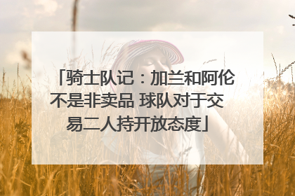 骑士队记：加兰和阿伦不是非卖品 球队对于交易二人持开放态度