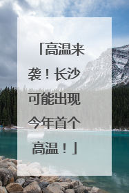 高温来袭！长沙可能出现今年首个高温！