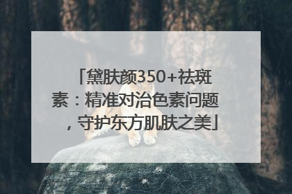 黛肤颜350+祛斑素：精准对治色素问题，守护东方肌肤之美