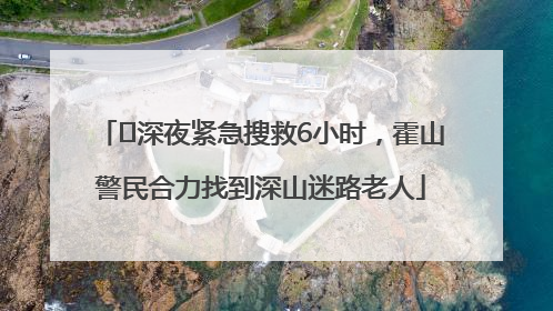 ﻿深夜紧急搜救6小时，霍山警民合力找到深山迷路老人