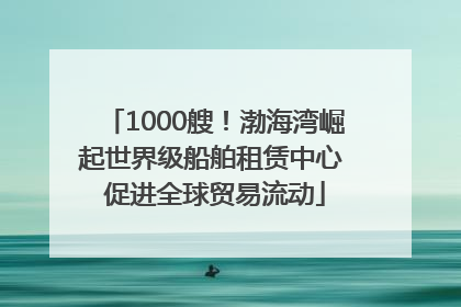 1000艘！渤海湾崛起世界级船舶租赁中心 促进全球贸易流动