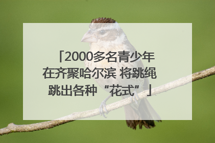 2000多名青少年在齐聚哈尔滨 将跳绳跳出各种“花式”