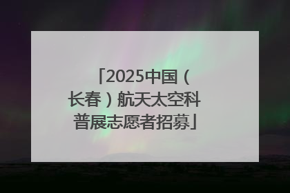 2025中国（长春）航天太空科普展志愿者招募