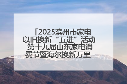 2025滨州市家电以旧换新“五进”活动 第十九届山东家电消费节暨海尔换新万里 行山东站全面启动